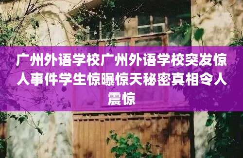 广州外语学校广州外语学校突发惊人事件学生惊曝惊天秘密真相令人震惊