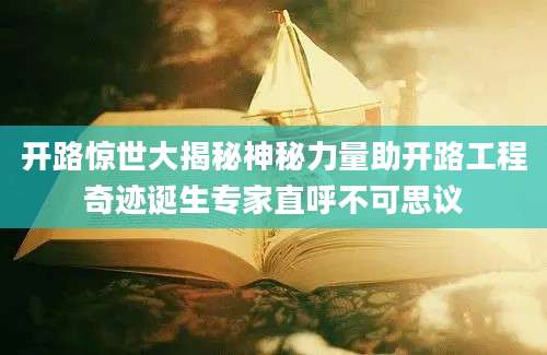 开路惊世大揭秘神秘力量助开路工程奇迹诞生专家直呼不可思议
