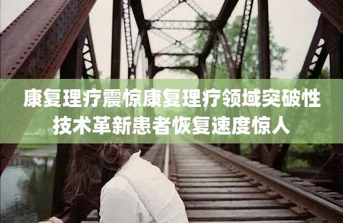 康复理疗震惊康复理疗领域突破性技术革新患者恢复速度惊人