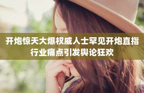 开炮惊天大爆权威人士罕见开炮直指行业痛点引发舆论狂欢