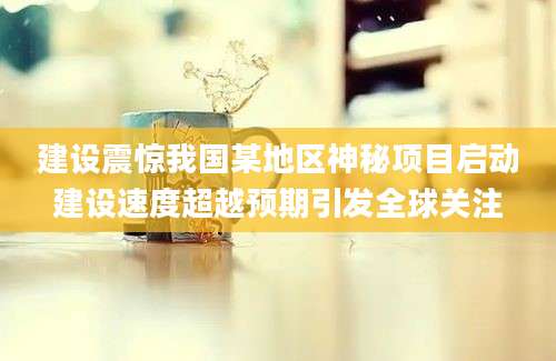 建设震惊我国某地区神秘项目启动建设速度超越预期引发全球关注