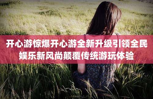 开心游惊爆开心游全新升级引领全民娱乐新风尚颠覆传统游玩体验