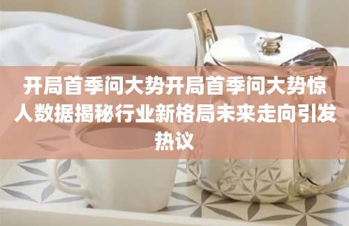 开局首季问大势开局首季问大势惊人数据揭秘行业新格局未来走向引发热议