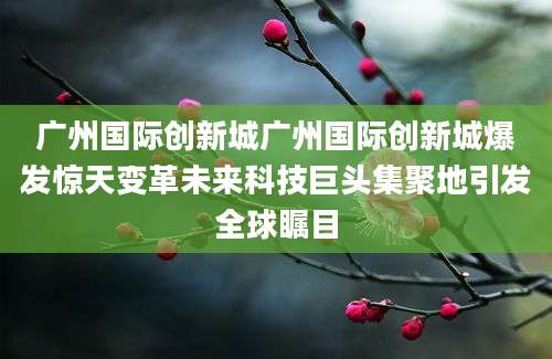 广州国际创新城广州国际创新城爆发惊天变革未来科技巨头集聚地引发全球瞩目