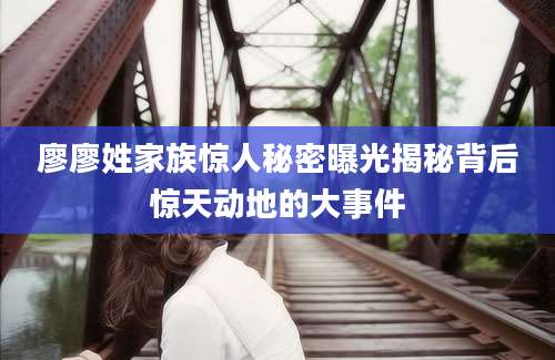 廖廖姓家族惊人秘密曝光揭秘背后惊天动地的大事件