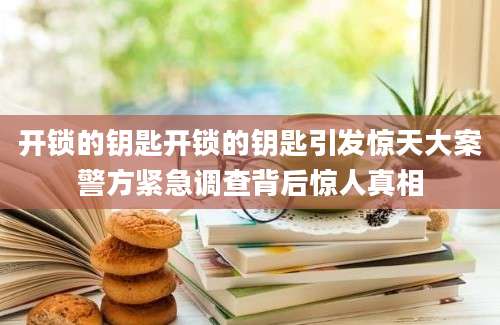 开锁的钥匙开锁的钥匙引发惊天大案警方紧急调查背后惊人真相
