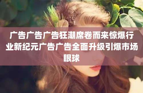 广告广告广告狂潮席卷而来惊爆行业新纪元广告广告全面升级引爆市场眼球