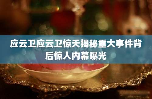 应云卫应云卫惊天揭秘重大事件背后惊人内幕曝光