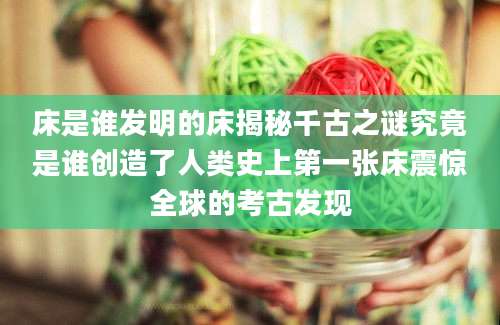 床是谁发明的床揭秘千古之谜究竟是谁创造了人类史上第一张床震惊全球的考古发现
