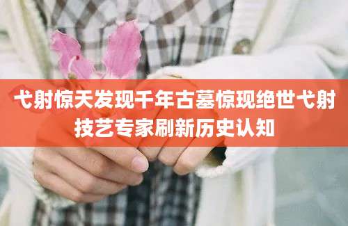 弋射惊天发现千年古墓惊现绝世弋射技艺专家刷新历史认知
