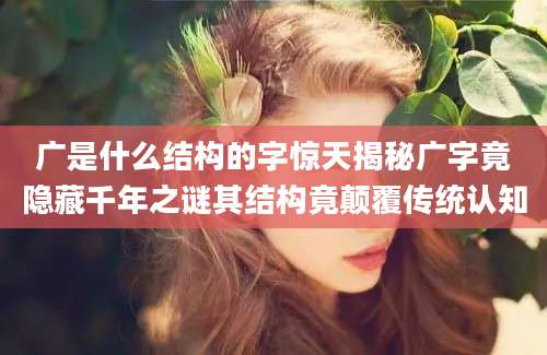 广是什么结构的字惊天揭秘广字竟隐藏千年之谜其结构竟颠覆传统认知