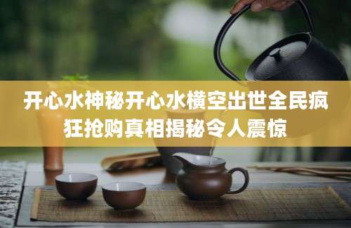 开心水神秘开心水横空出世全民疯狂抢购真相揭秘令人震惊