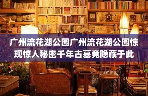 广州流花湖公园广州流花湖公园惊现惊人秘密千年古墓竟隐藏于此