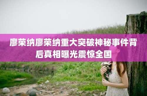 廖荣纳廖荣纳重大突破神秘事件背后真相曝光震惊全国