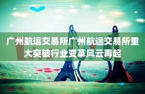广州航运交易所广州航运交易所重大突破行业变革风云再起