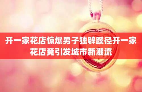 开一家花店惊爆男子独辟蹊径开一家花店竟引发城市新潮流