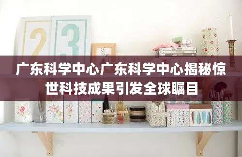 广东科学中心广东科学中心揭秘惊世科技成果引发全球瞩目