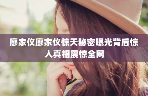 廖家仪廖家仪惊天秘密曝光背后惊人真相震惊全网