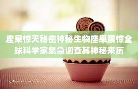 座果惊天秘密神秘生物座果震惊全球科学家紧急调查其神秘来历