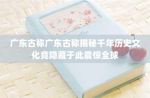 广东古称广东古称揭秘千年历史文化竟隐藏于此震惊全球