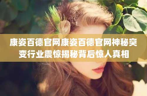 康姿百德官网康姿百德官网神秘突变行业震惊揭秘背后惊人真相