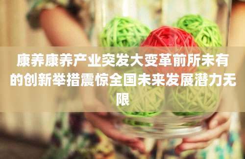 康养康养产业突发大变革前所未有的创新举措震惊全国未来发展潜力无限