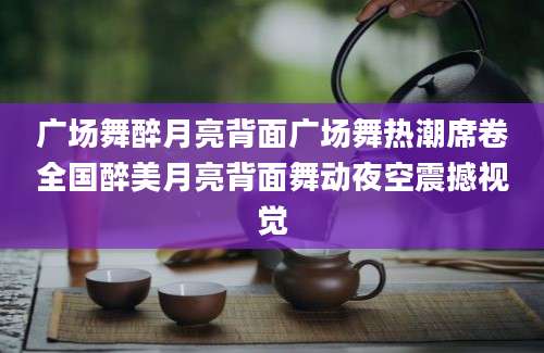 广场舞醉月亮背面广场舞热潮席卷全国醉美月亮背面舞动夜空震撼视觉