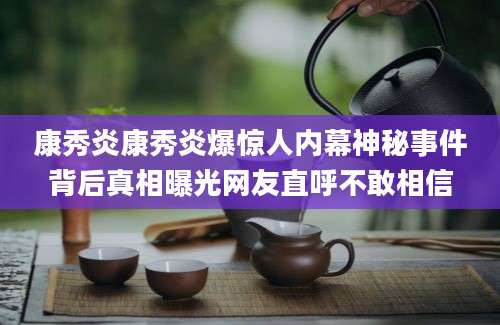 康秀炎康秀炎爆惊人内幕神秘事件背后真相曝光网友直呼不敢相信