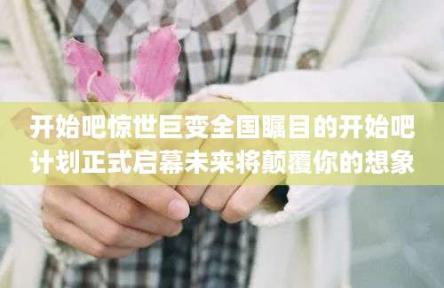 开始吧惊世巨变全国瞩目的开始吧计划正式启幕未来将颠覆你的想象