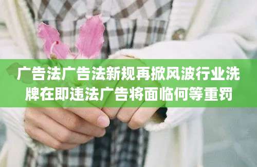 广告法广告法新规再掀风波行业洗牌在即违法广告将面临何等重罚