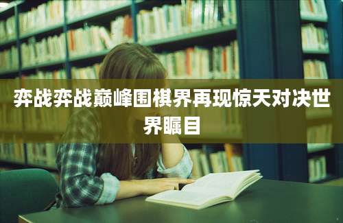 弈战弈战巅峰围棋界再现惊天对决世界瞩目
