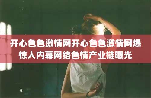 开心色色激情网开心色色激情网爆惊人内幕网络色情产业链曝光