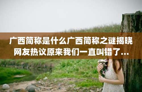 广西简称是什么广西简称之谜揭晓网友热议原来我们一直叫错了...