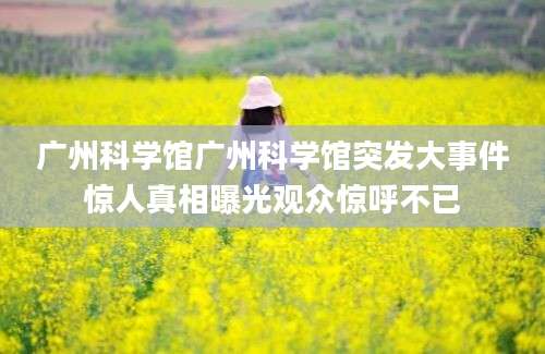广州科学馆广州科学馆突发大事件惊人真相曝光观众惊呼不已