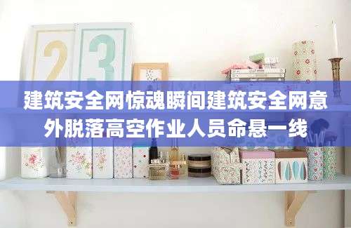 建筑安全网惊魂瞬间建筑安全网意外脱落高空作业人员命悬一线