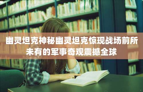 幽灵坦克神秘幽灵坦克惊现战场前所未有的军事奇观震撼全球