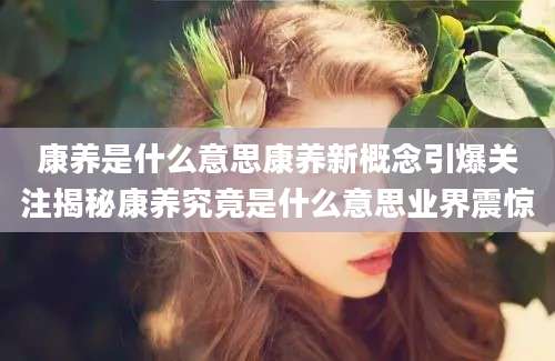 康养是什么意思康养新概念引爆关注揭秘康养究竟是什么意思业界震惊