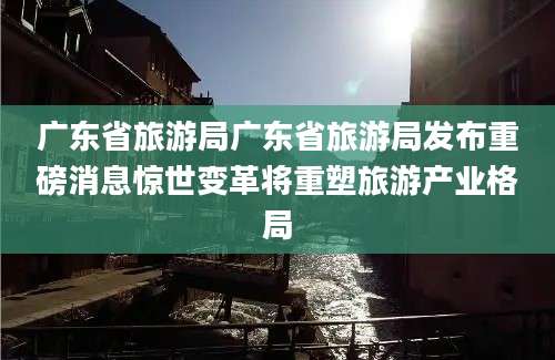 广东省旅游局广东省旅游局发布重磅消息惊世变革将重塑旅游产业格局
