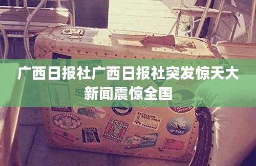 广西日报社广西日报社突发惊天大新闻震惊全国