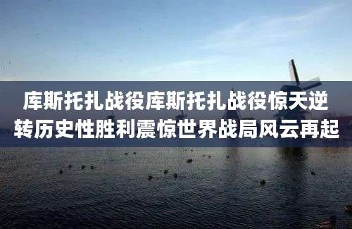 库斯托扎战役库斯托扎战役惊天逆转历史性胜利震惊世界战局风云再起