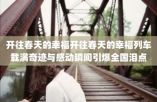 开往春天的幸福开往春天的幸福列车载满奇迹与感动瞬间引爆全国泪点