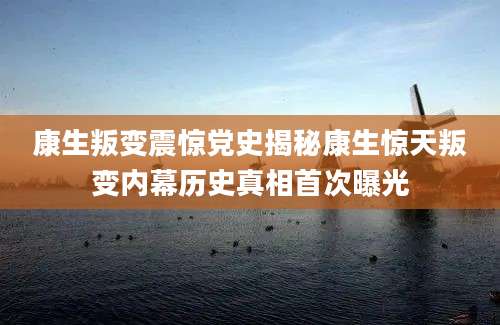 康生叛变震惊党史揭秘康生惊天叛变内幕历史真相首次曝光