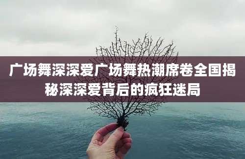 广场舞深深爱广场舞热潮席卷全国揭秘深深爱背后的疯狂迷局