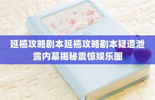 延禧攻略剧本延禧攻略剧本疑遭泄露内幕揭秘震惊娱乐圈