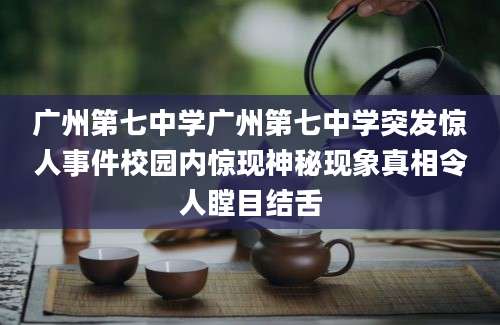 广州第七中学广州第七中学突发惊人事件校园内惊现神秘现象真相令人瞠目结舌