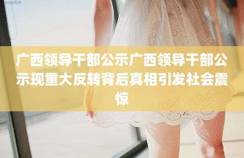 广西领导干部公示广西领导干部公示现重大反转背后真相引发社会震惊