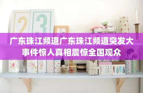 广东珠江频道广东珠江频道突发大事件惊人真相震惊全国观众