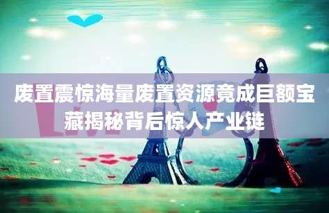 废置震惊海量废置资源竟成巨额宝藏揭秘背后惊人产业链