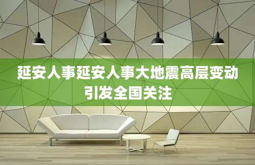 延安人事延安人事大地震高层变动引发全国关注
