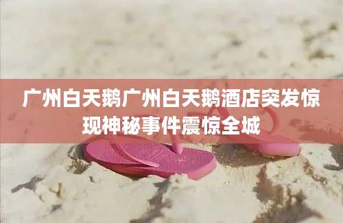 广州白天鹅广州白天鹅酒店突发惊现神秘事件震惊全城